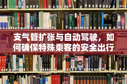 支气管扩张与自动驾驶，如何确保特殊乘客的安全出行？