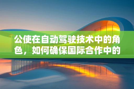 公使在自动驾驶技术中的角色，如何确保国际合作中的安全与效率？