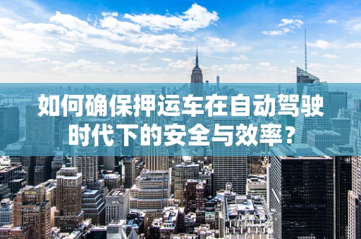 如何确保押运车在自动驾驶时代下的安全与效率？