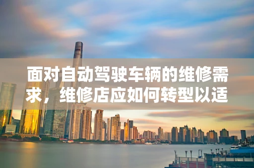 面对自动驾驶车辆的维修需求，维修店应如何转型以适应未来？