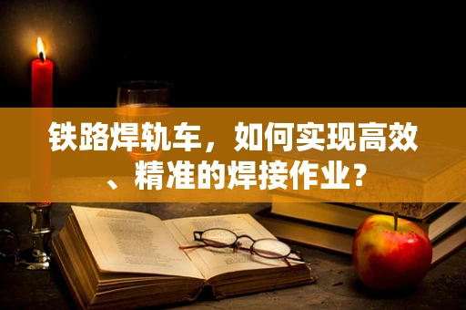 铁路焊轨车，如何实现高效、精准的焊接作业？