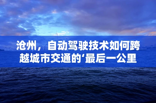 沧州，自动驾驶技术如何跨越城市交通的‘最后一公里’？