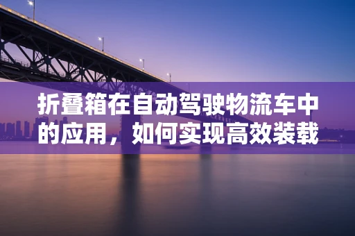 折叠箱在自动驾驶物流车中的应用，如何实现高效装载与智能管理？